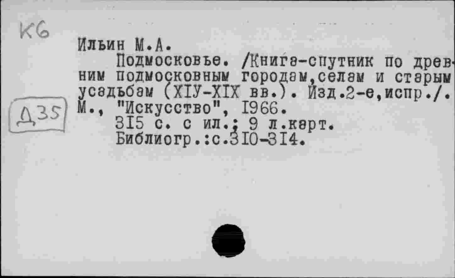 ﻿KG
АН
Ильин М.А.
Подмосковье. /Книга-спутник по древ ним подмосковным городам,селам и старым усадьбам (ХІУ-ХІХ вв.). Изд .2-е,испр./. М., ’'Искусство”, 1966.
315 с. с ил.; 9 л.карт.
Библиогр. :с.310-314.